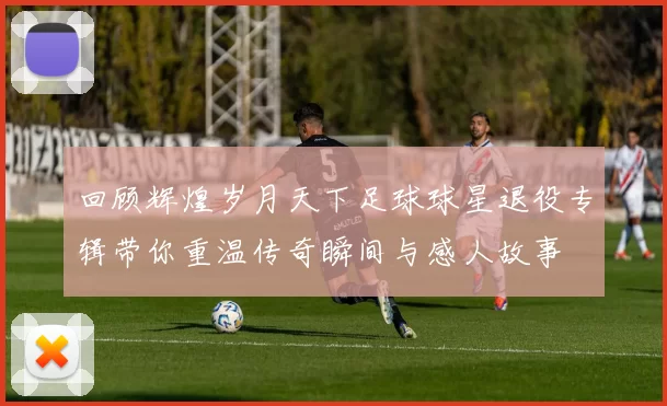 回顾辉煌岁月天下足球球星退役专辑带你重温传奇瞬间与感人故事