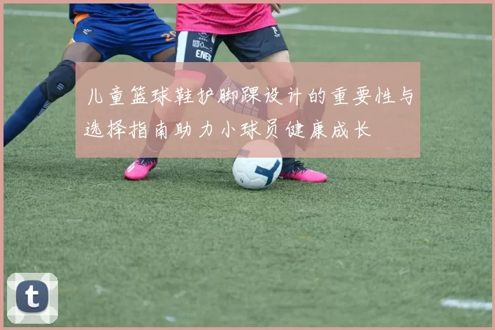儿童篮球鞋护脚踝设计的重要性与选择指南助力小球员健康成长