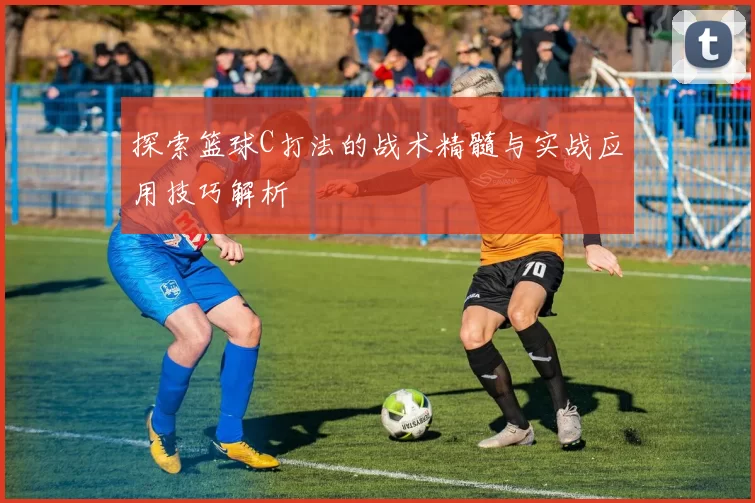 探索篮球C打法的战术精髓与实战应用技巧解析