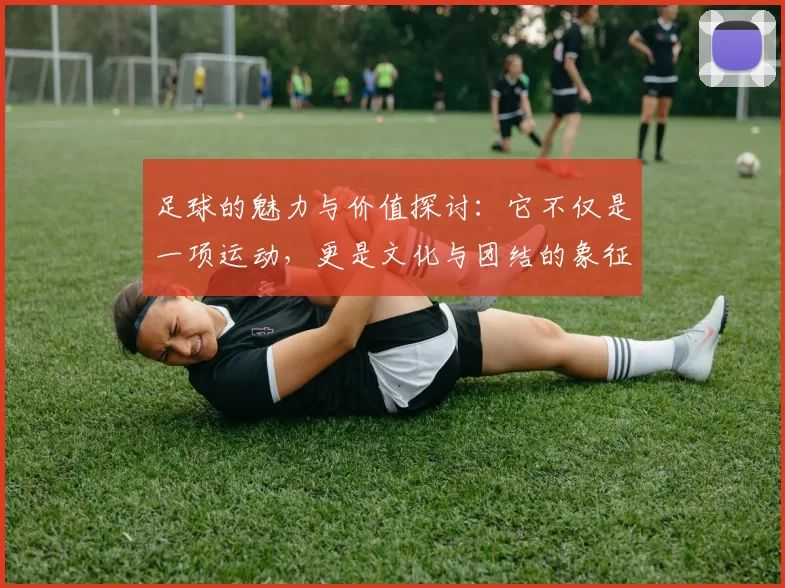 足球的魅力与价值探讨：它不仅是一项运动，更是文化与团结的象征