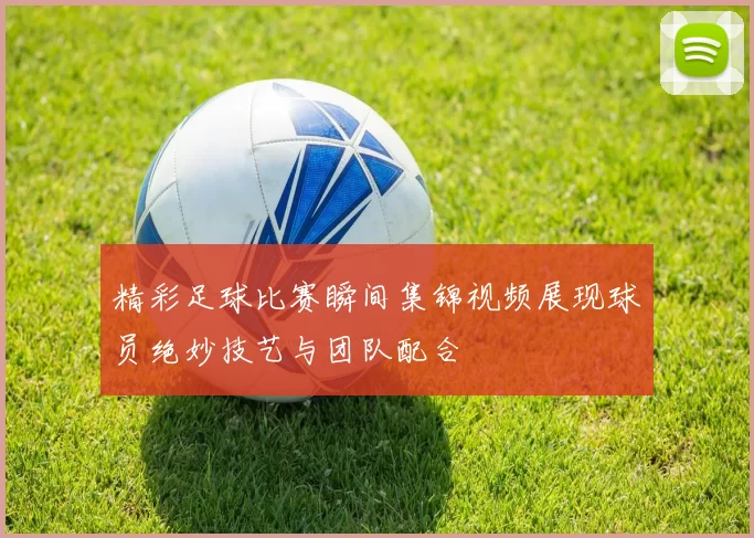 精彩足球比赛瞬间集锦视频展现球员绝妙技艺与团队配合