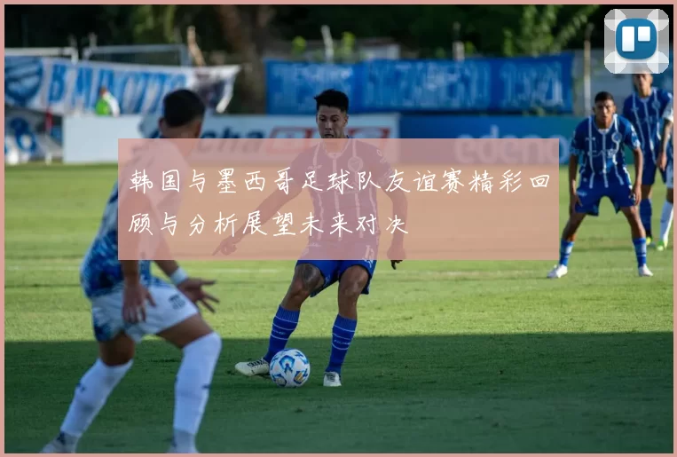 韩国与墨西哥足球队友谊赛精彩回顾与分析展望未来对决